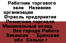 Работник торгового зала › Название организации ­ Team PRO 24 › Отрасль предприятия ­ Розничная торговля › Минимальный оклад ­ 25 000 - Все города Работа » Вакансии   . Брянская обл.,Сельцо г.